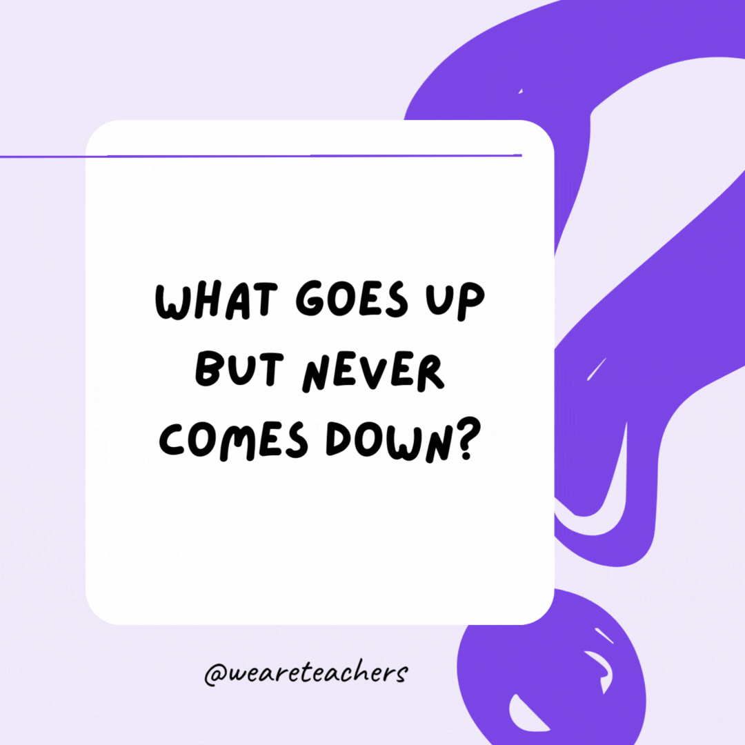 What goes up but never comes down? Your age.- riddles for high school students