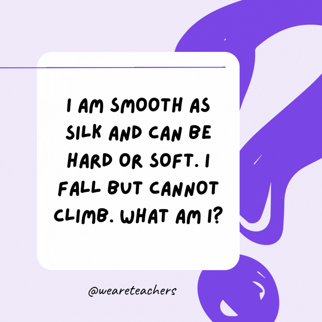 I am smooth as silk and can be hard or soft. I fall but cannot climb. What am I? Rain.- riddles for high school students